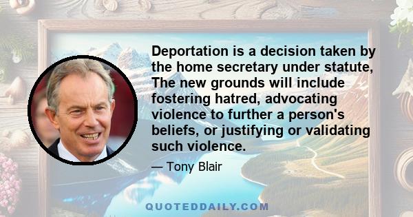 Deportation is a decision taken by the home secretary under statute, The new grounds will include fostering hatred, advocating violence to further a person's beliefs, or justifying or validating such violence.