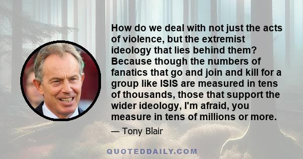 How do we deal with not just the acts of violence, but the extremist ideology that lies behind them? Because though the numbers of fanatics that go and join and kill for a group like ISIS are measured in tens of