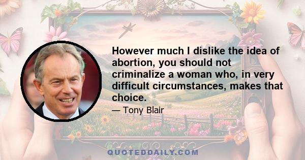 However much I dislike the idea of abortion, you should not criminalize a woman who, in very difficult circumstances, makes that choice.