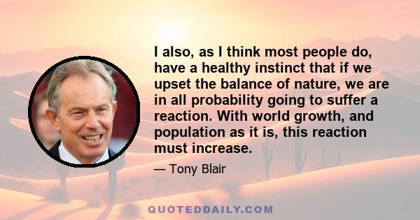 I also, as I think most people do, have a healthy instinct that if we upset the balance of nature, we are in all probability going to suffer a reaction. With world growth, and population as it is, this reaction must