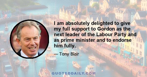 I am absolutely delighted to give my full support to Gordon as the next leader of the Labour Party and as prime minister and to endorse him fully.