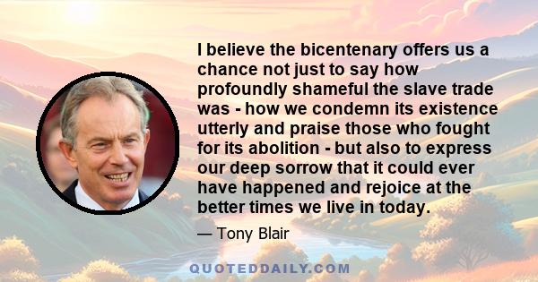 I believe the bicentenary offers us a chance not just to say how profoundly shameful the slave trade was - how we condemn its existence utterly and praise those who fought for its abolition - but also to express our