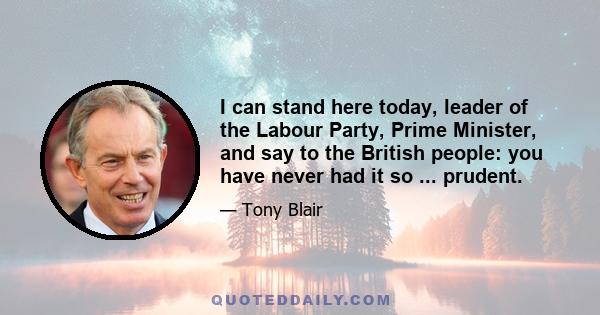 I can stand here today, leader of the Labour Party, Prime Minister, and say to the British people: you have never had it so ... prudent.