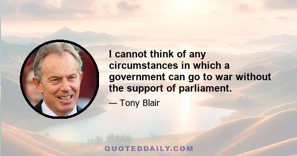 I cannot think of any circumstances in which a government can go to war without the support of parliament.