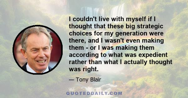 I couldn't live with myself if I thought that these big strategic choices for my generation were there, and I wasn't even making them - or I was making them according to what was expedient rather than what I actually