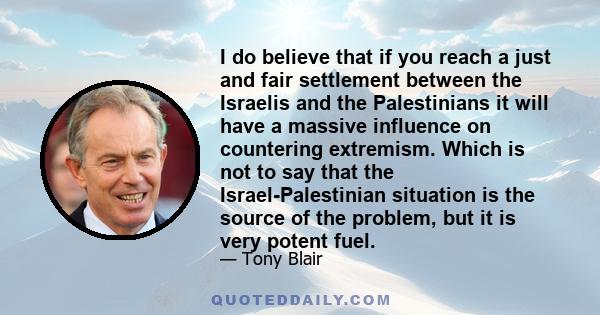 I do believe that if you reach a just and fair settlement between the Israelis and the Palestinians it will have a massive influence on countering extremism. Which is not to say that the Israel-Palestinian situation is