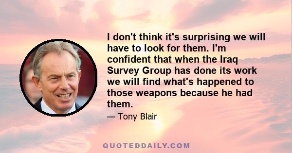 I don't think it's surprising we will have to look for them. I'm confident that when the Iraq Survey Group has done its work we will find what's happened to those weapons because he had them.