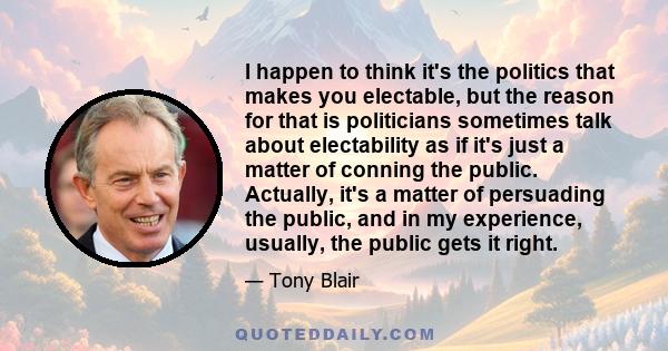 I happen to think it's the politics that makes you electable, but the reason for that is politicians sometimes talk about electability as if it's just a matter of conning the public. Actually, it's a matter of