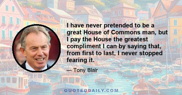 I have never pretended to be a great House of Commons man, but I pay the House the greatest compliment I can by saying that, from first to last, I never stopped fearing it.