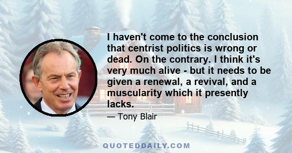 I haven't come to the conclusion that centrist politics is wrong or dead. On the contrary. I think it's very much alive - but it needs to be given a renewal, a revival, and a muscularity which it presently lacks.