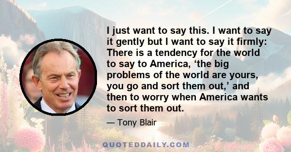 I just want to say this. I want to say it gently but I want to say it firmly: There is a tendency for the world to say to America, ‘the big problems of the world are yours, you go and sort them out,’ and then to worry