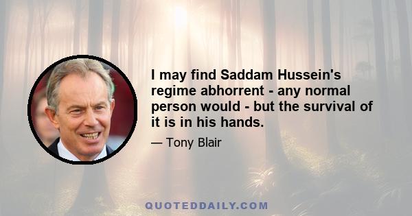 I may find Saddam Hussein's regime abhorrent - any normal person would - but the survival of it is in his hands.