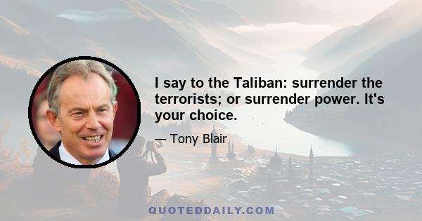 I say to the Taliban: surrender the terrorists; or surrender power. It's your choice.