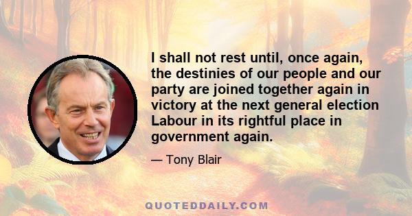 I shall not rest until, once again, the destinies of our people and our party are joined together again in victory at the next general election Labour in its rightful place in government again.