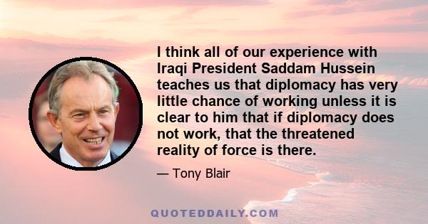 I think all of our experience with Iraqi President Saddam Hussein teaches us that diplomacy has very little chance of working unless it is clear to him that if diplomacy does not work, that the threatened reality of