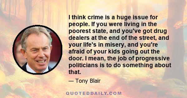 I think crime is a huge issue for people. If you were living in the poorest state, and you've got drug dealers at the end of the street, and your life's in misery, and you're afraid of your kids going out the door. I