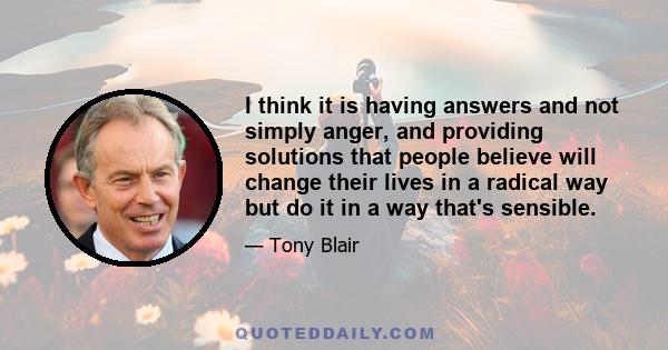 I think it is having answers and not simply anger, and providing solutions that people believe will change their lives in a radical way but do it in a way that's sensible.