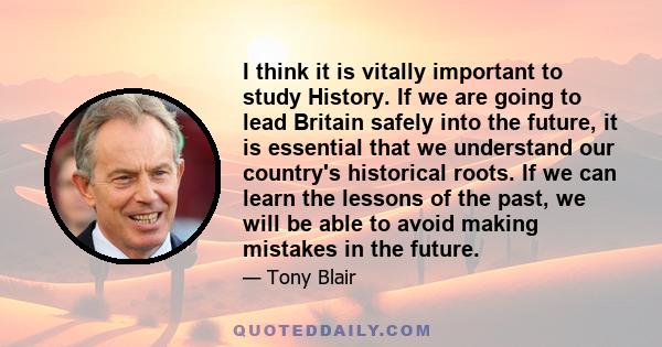 I think it is vitally important to study History. If we are going to lead Britain safely into the future, it is essential that we understand our country's historical roots. If we can learn the lessons of the past, we