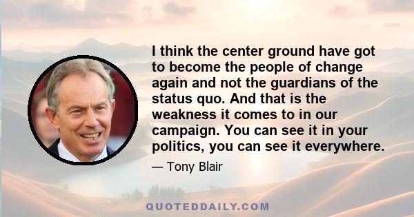 I think the center ground have got to become the people of change again and not the guardians of the status quo. And that is the weakness it comes to in our campaign. You can see it in your politics, you can see it