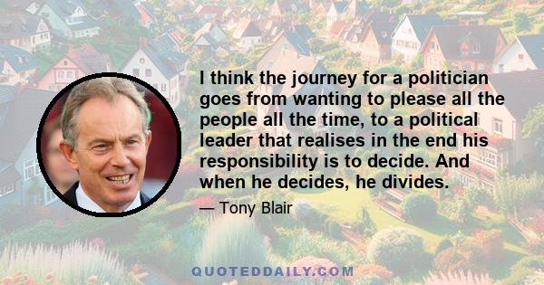 I think the journey for a politician goes from wanting to please all the people all the time, to a political leader that realises in the end his responsibility is to decide. And when he decides, he divides.