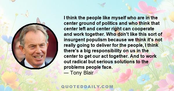 I think the people like myself who are in the center ground of politics and who think that center left and center right can cooperate and work together. Who don't like this sort of insurgent populism because we think