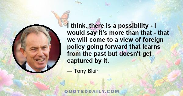 I think, there is a possibility - I would say it's more than that - that we will come to a view of foreign policy going forward that learns from the past but doesn't get captured by it.