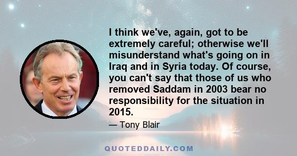 I think we've, again, got to be extremely careful; otherwise we'll misunderstand what's going on in Iraq and in Syria today. Of course, you can't say that those of us who removed Saddam in 2003 bear no responsibility