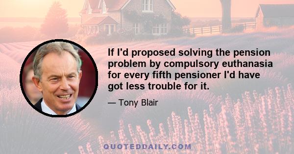 If I'd proposed solving the pension problem by compulsory euthanasia for every fifth pensioner I'd have got less trouble for it.