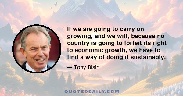 If we are going to carry on growing, and we will, because no country is going to forfeit its right to economic growth, we have to find a way of doing it sustainably.