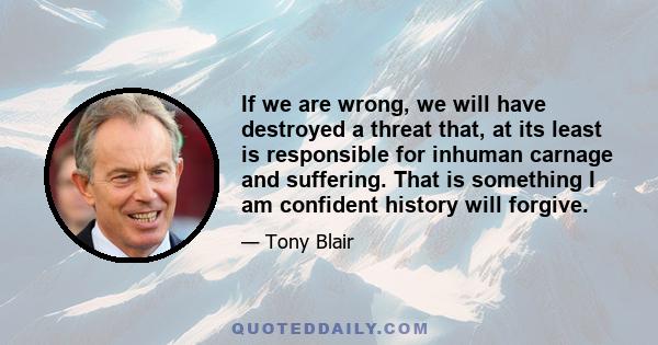 If we are wrong, we will have destroyed a threat that, at its least is responsible for inhuman carnage and suffering. That is something I am confident history will forgive.