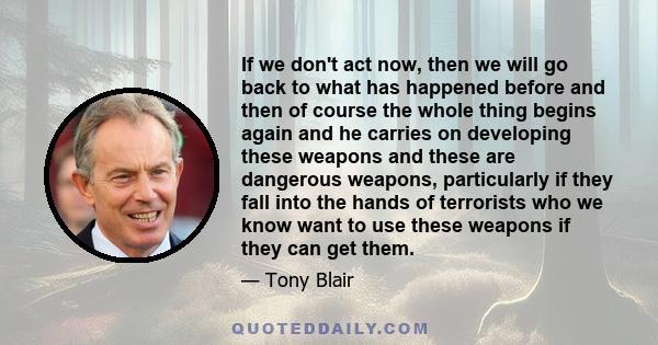 If we don't act now, then we will go back to what has happened before and then of course the whole thing begins again and he carries on developing these weapons and these are dangerous weapons, particularly if they fall 