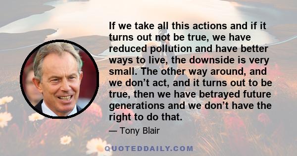 If we take all this actions and if it turns out not be true, we have reduced pollution and have better ways to live, the downside is very small. The other way around, and we don’t act, and it turns out to be true, then