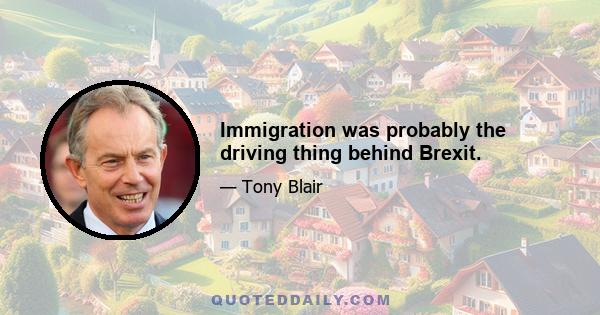 Immigration was probably the driving thing behind Brexit.