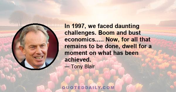 In 1997, we faced daunting challenges. Boom and bust economics..... Now, for all that remains to be done, dwell for a moment on what has been achieved.