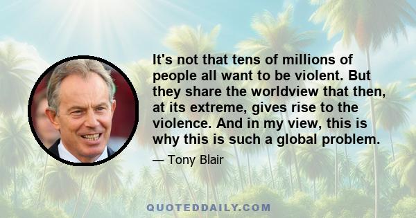 It's not that tens of millions of people all want to be violent. But they share the worldview that then, at its extreme, gives rise to the violence. And in my view, this is why this is such a global problem.