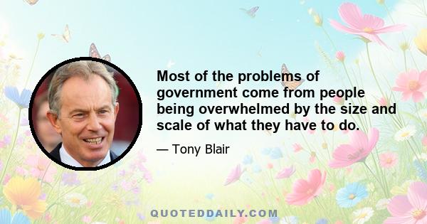 Most of the problems of government come from people being overwhelmed by the size and scale of what they have to do.