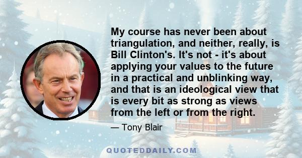 My course has never been about triangulation, and neither, really, is Bill Clinton's. It's not - it's about applying your values to the future in a practical and unblinking way, and that is an ideological view that is