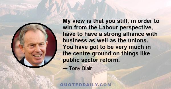 My view is that you still, in order to win from the Labour perspective, have to have a strong alliance with business as well as the unions. You have got to be very much in the centre ground on things like public sector