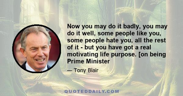 Now you may do it badly, you may do it well, some people like you, some people hate you, all the rest of it - but you have got a real motivating life purpose. [on being Prime Minister