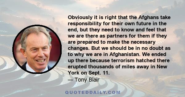 Obviously it is right that the Afghans take responsibility for their own future in the end, but they need to know and feel that we are there as partners for them if they are prepared to make the necessary changes. But