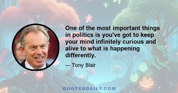 One of the most important things in politics is you've got to keep your mind infinitely curious and alive to what is happening differently.