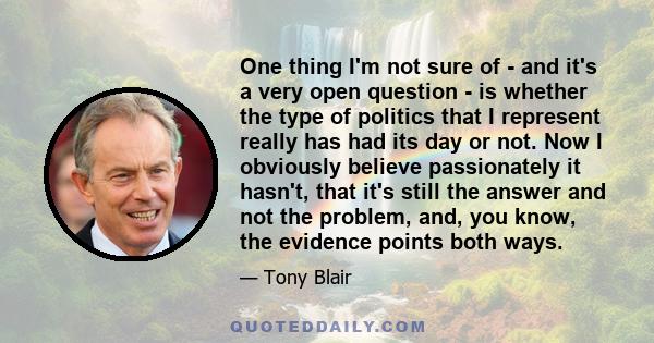 One thing I'm not sure of - and it's a very open question - is whether the type of politics that I represent really has had its day or not. Now I obviously believe passionately it hasn't, that it's still the answer and