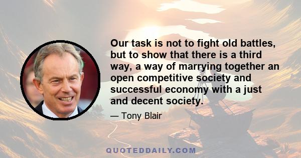 Our task is not to fight old battles, but to show that there is a third way, a way of marrying together an open competitive society and successful economy with a just and decent society.