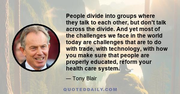 People divide into groups where they talk to each other, but don't talk across the divide. And yet most of the challenges we face in the world today are challenges that are to do with trade, with technology, with how