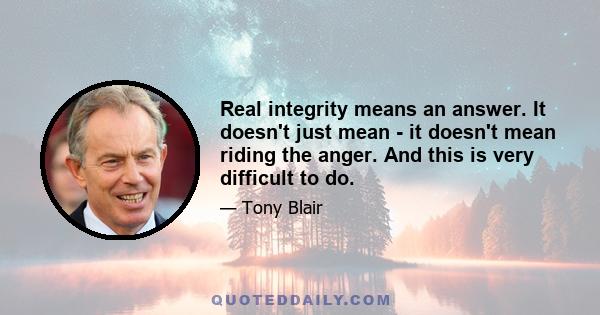 Real integrity means an answer. It doesn't just mean - it doesn't mean riding the anger. And this is very difficult to do.