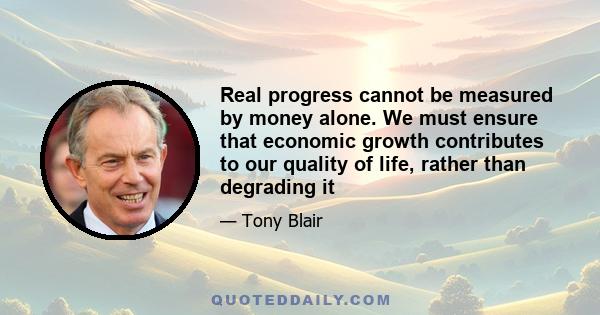 Real progress cannot be measured by money alone. We must ensure that economic growth contributes to our quality of life, rather than degrading it