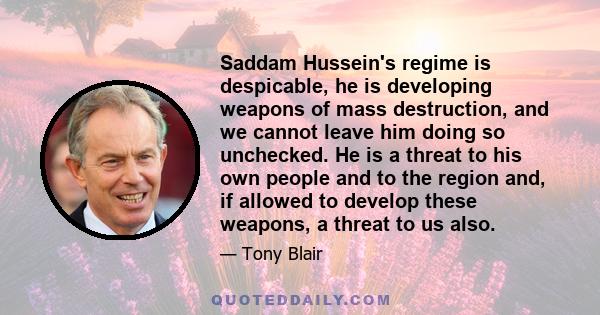 Saddam Hussein's regime is despicable, he is developing weapons of mass destruction, and we cannot leave him doing so unchecked. He is a threat to his own people and to the region and, if allowed to develop these