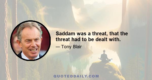 Saddam was a threat, that the threat had to be dealt with.