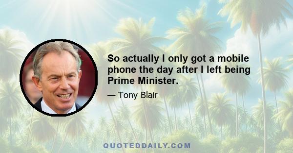 So actually I only got a mobile phone the day after I left being Prime Minister.