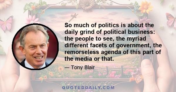 So much of politics is about the daily grind of political business: the people to see, the myriad different facets of government, the remorseless agenda of this part of the media or that.